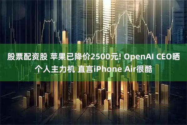 股票配资股 苹果已降价2500元! OpenAI CEO晒个人主力机 直言iPhone Air很酷