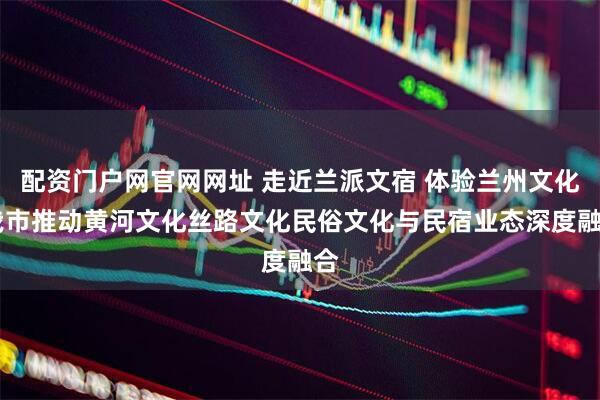 配资门户网官网网址 走近兰派文宿 体验兰州文化 我市推动黄河文化丝路文化民俗文化与民宿业态深度融合