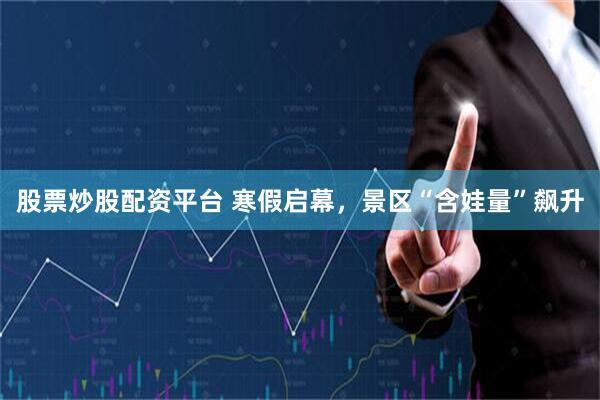 股票炒股配资平台 寒假启幕，景区“含娃量”飙升