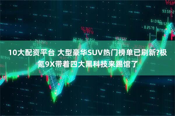 10大配资平台 大型豪华SUV热门榜单已刷新?极氪9X带着四大黑科技来踢馆了