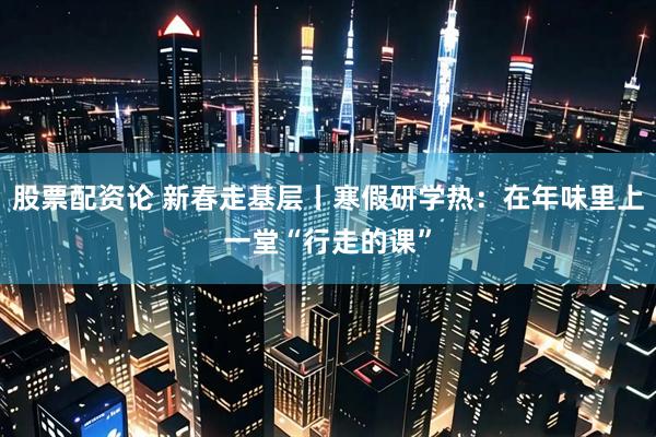 股票配资论 新春走基层丨寒假研学热：在年味里上一堂“行走的课”
