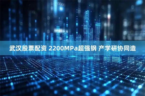 武汉股票配资 2200MPa超强钢 产学研协同造