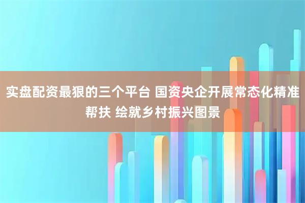 实盘配资最狠的三个平台 国资央企开展常态化精准帮扶 绘就乡村振兴图景