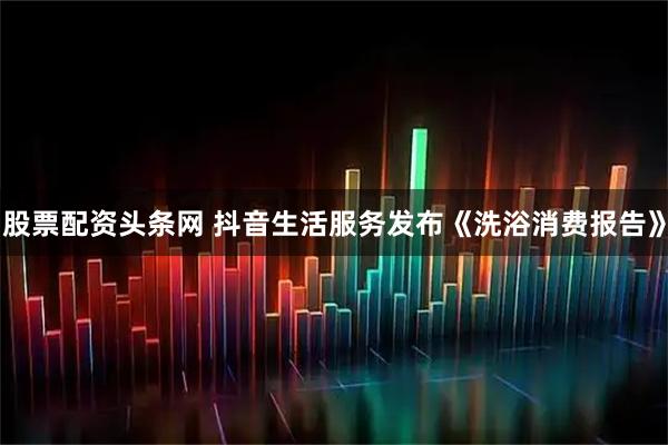股票配资头条网 抖音生活服务发布《洗浴消费报告》