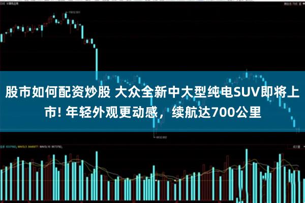 股市如何配资炒股 大众全新中大型纯电SUV即将上市! 年轻外观更动感，续航达700公里