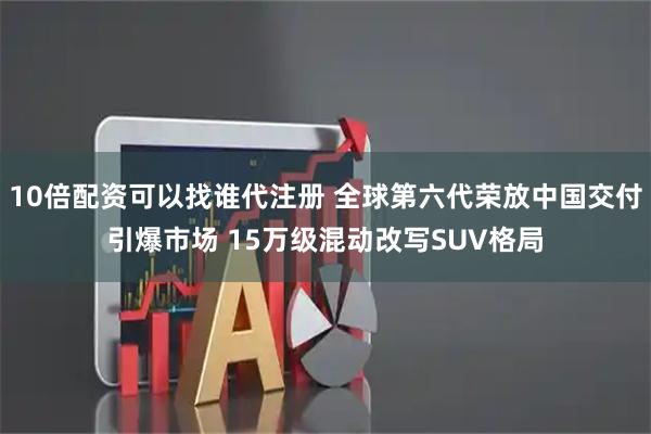 10倍配资可以找谁代注册 全球第六代荣放中国交付引爆市场 15万级混动改写SUV格局