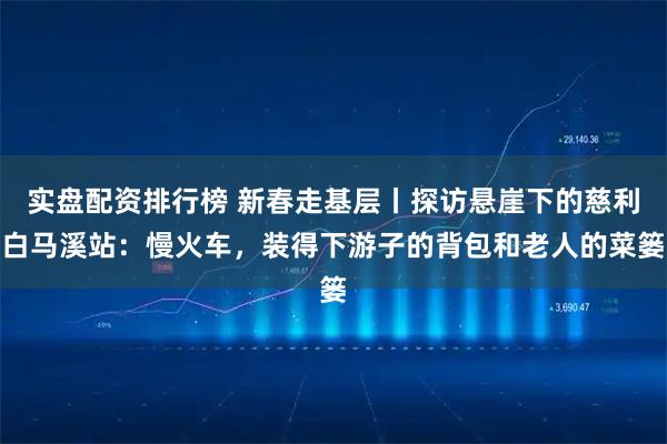 实盘配资排行榜 新春走基层丨探访悬崖下的慈利白马溪站：慢火车，装得下游子的背包和老人的菜篓