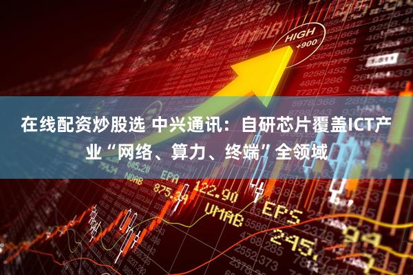 在线配资炒股选 中兴通讯：自研芯片覆盖ICT产业“网络、算力、终端”全领域