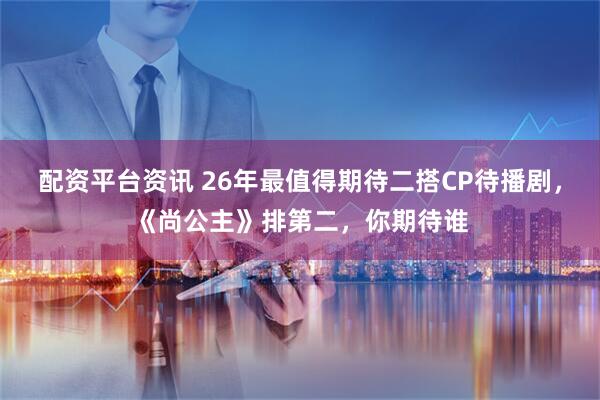 配资平台资讯 26年最值得期待二搭CP待播剧，《尚公主》排第二，你期待谁