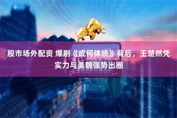 股市场外配资 爆剧《成何体统》背后，王楚然凭实力与美貌强势出圈