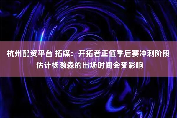 杭州配资平台 拓媒：开拓者正值季后赛冲刺阶段 估计杨瀚森的出场时间会受影响