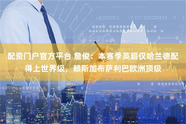 配资门户官方平台 詹俊：本赛季英超仅哈兰德配得上世界级，赖斯加布萨利巴欧洲顶级