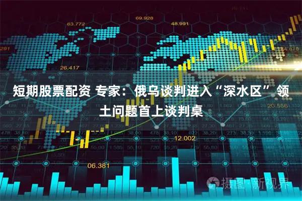 短期股票配资 专家：俄乌谈判进入“深水区” 领土问题首上谈判桌