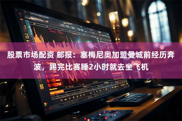 股票市场配资 邮报：塞梅尼奥加盟曼城前经历奔波，踢完比赛睡2小时就去坐飞机