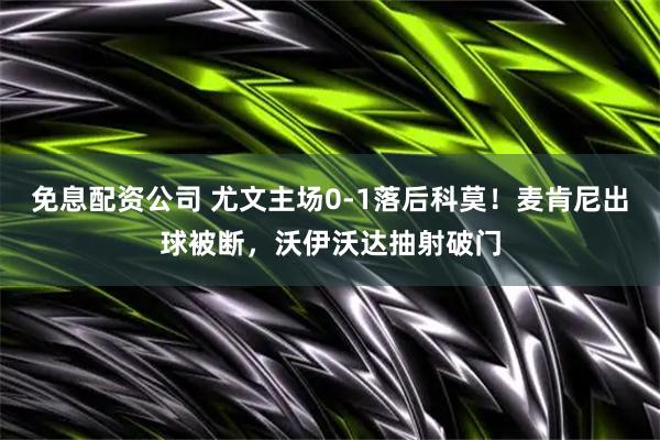 免息配资公司 尤文主场0-1落后科莫！麦肯尼出球被断，沃伊沃达抽射破门