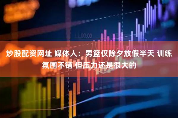 炒股配资网址 媒体人：男篮仅除夕放假半天 训练氛围不错 但压力还是很大的
