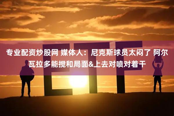 专业配资炒股网 媒体人：尼克斯球员太闷了 阿尔瓦拉多能搅和局面&上去对喷对着干