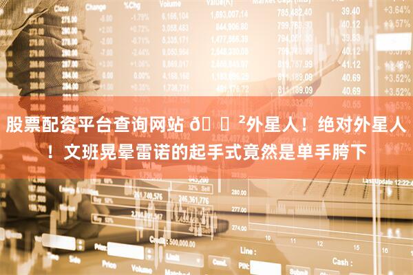 股票配资平台查询网站 😲外星人！绝对外星人！文班晃晕雷诺的起手式竟然是单手胯下