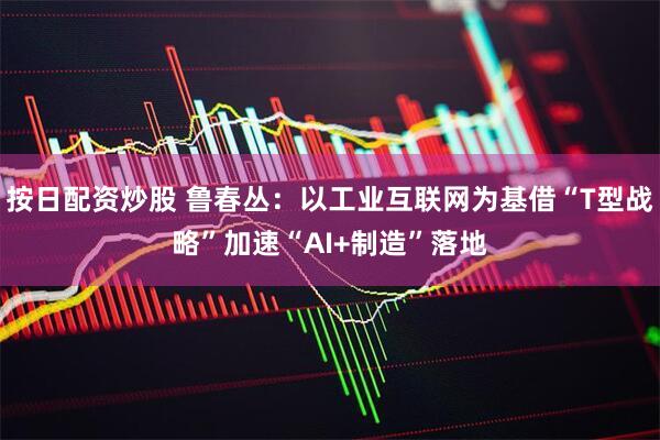 按日配资炒股 鲁春丛：以工业互联网为基借“T型战略”加速“AI+制造”落地