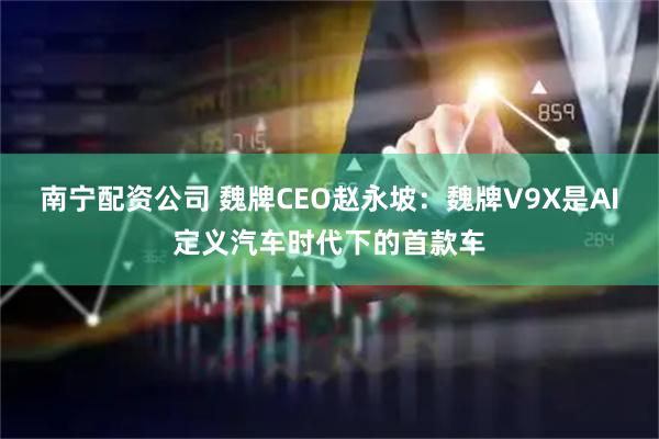 南宁配资公司 魏牌CEO赵永坡：魏牌V9X是AI定义汽车时代下的首款车