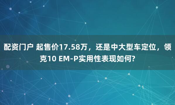 配资门户 起售价17.58万，还是中大型车定位，领克10 EM-P实用性表现如何?