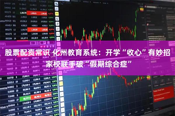 股票配资常识 化州教育系统：开学“收心”有妙招 家校联手破“假期综合症”