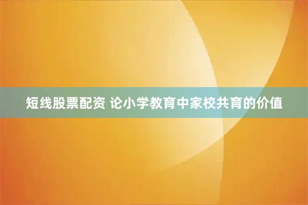 短线股票配资 论小学教育中家校共育的价值