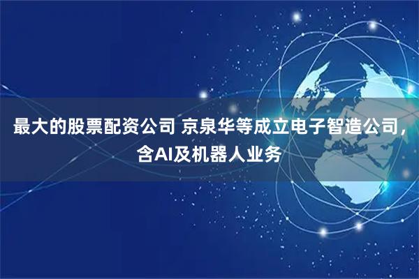 最大的股票配资公司 京泉华等成立电子智造公司，含AI及机器人业务