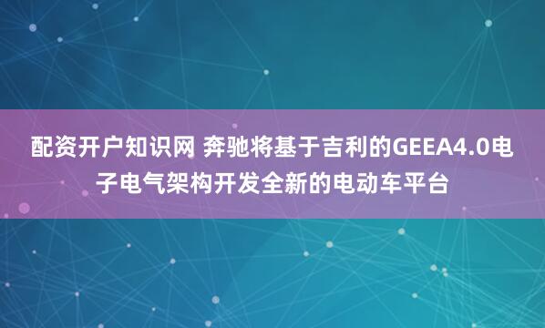 配资开户知识网 奔驰将基于吉利的GEEA4.0电子电气架构开发全新的电动车平台