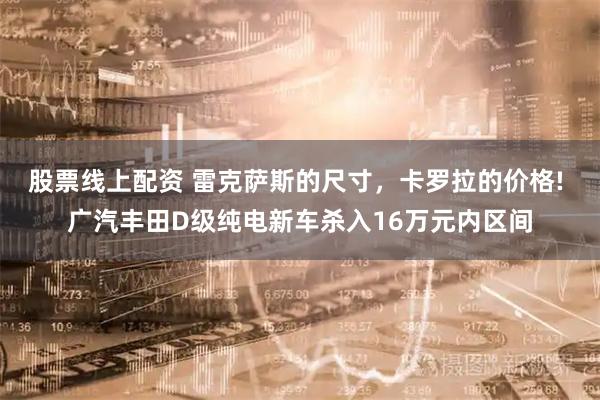 股票线上配资 雷克萨斯的尺寸，卡罗拉的价格! 广汽丰田D级纯电新车杀入16万元内区间