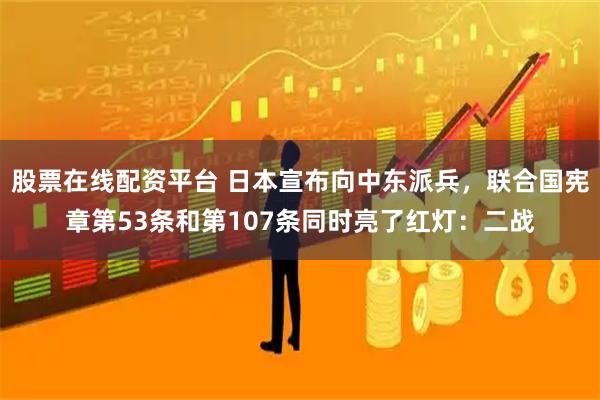 股票在线配资平台 日本宣布向中东派兵，联合国宪章第53条和第107条同时亮了红灯：二战