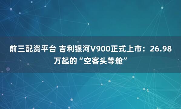 前三配资平台 吉利银河V900正式上市：26.98万起的“空客头等舱”