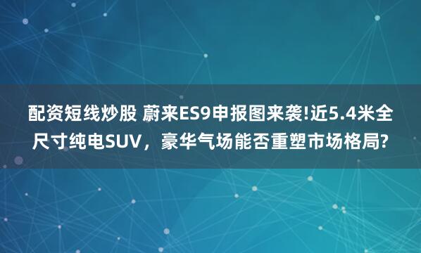 配资短线炒股 蔚来ES9申报图来袭!近5.4米全尺寸纯电SUV，豪华气场能否重塑市场格局?