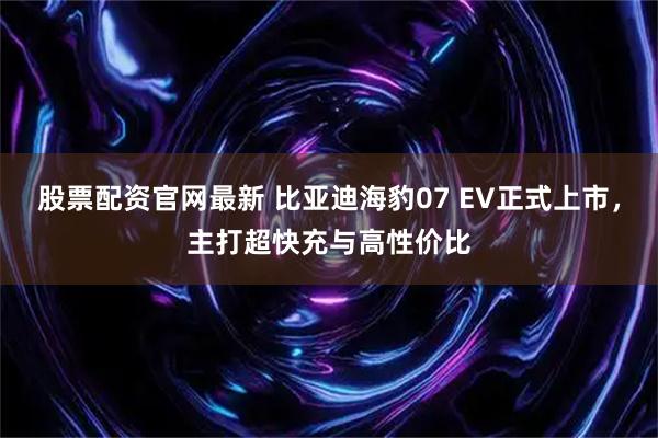 股票配资官网最新 比亚迪海豹07 EV正式上市，主打超快充与高性价比