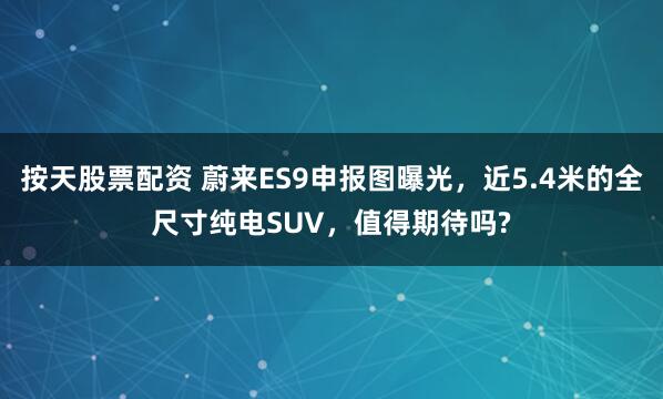 按天股票配资 蔚来ES9申报图曝光，近5.4米的全尺寸纯电SUV，值得期待吗?