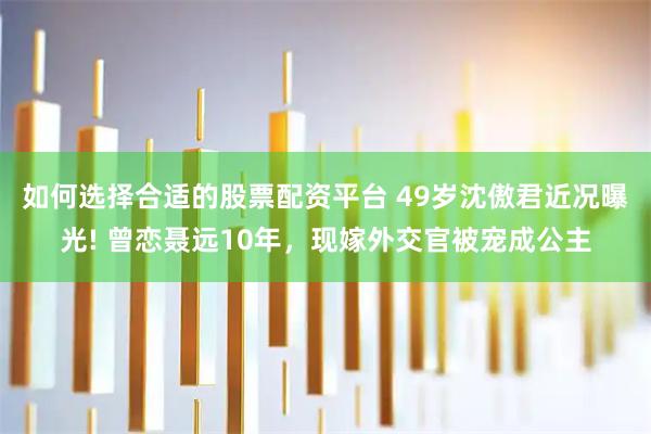 如何选择合适的股票配资平台 49岁沈傲君近况曝光! 曾恋聂远10年，现嫁外交官被宠成公主