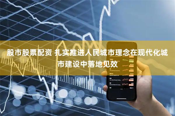 股市股票配资 扎实推进人民城市理念在现代化城市建设中落地见效