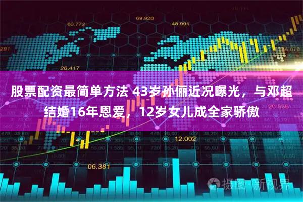 股票配资最简单方法 43岁孙俪近况曝光，与邓超结婚16年恩爱，12岁女儿成全家骄傲