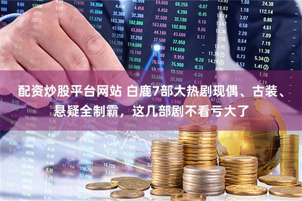 配资炒股平台网站 白鹿7部大热剧现偶、古装、悬疑全制霸，这几部剧不看亏大了