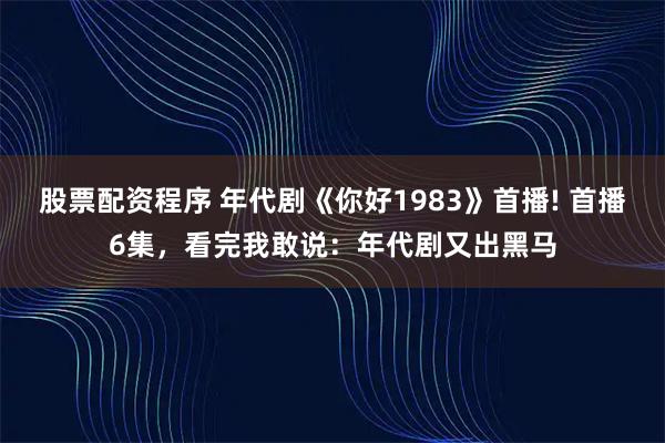 股票配资程序 年代剧《你好1983》首播! 首播6集，看完我敢说：年代剧又出黑马