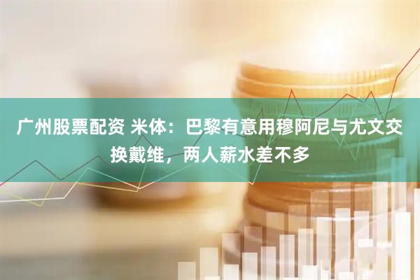 广州股票配资 米体：巴黎有意用穆阿尼与尤文交换戴维，两人薪水差不多