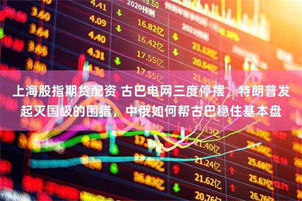 上海股指期货配资 古巴电网三度停摆，特朗普发起灭国级的围猎，中俄如何帮古巴稳住基本盘