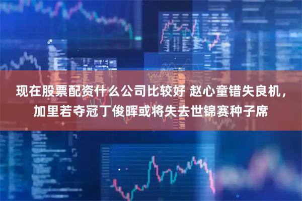 现在股票配资什么公司比较好 赵心童错失良机，加里若夺冠丁俊晖或将失去世锦赛种子席