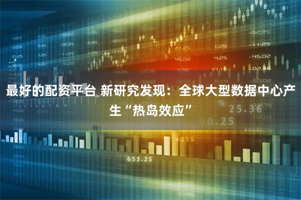 最好的配资平台 新研究发现：全球大型数据中心产生“热岛效应”