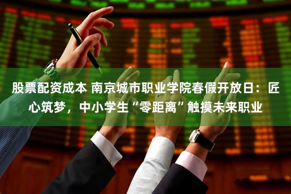 股票配资成本 南京城市职业学院春假开放日：匠心筑梦，中小学生“零距离”触摸未来职业