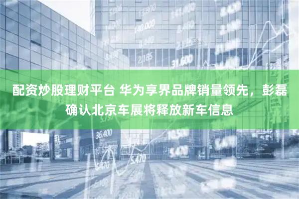 配资炒股理财平台 华为享界品牌销量领先，彭磊确认北京车展将释放新车信息