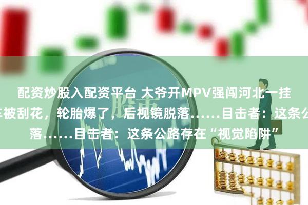 配资炒股入配资平台 大爷开MPV强闯河北一挂壁公路，出来时全车被刮花，轮胎爆了，后视镜脱落……目击者：这条公路存在“视觉陷阱”
