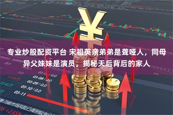 专业炒股配资平台 宋祖英亲弟弟是聋哑人，同母异父妹妹是演员，揭秘天后背后的家人