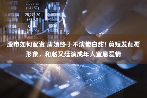股市如何配资 唐嫣终于不演傻白甜! 剪短发颠覆形象，和赵又廷演成年人窒息爱情