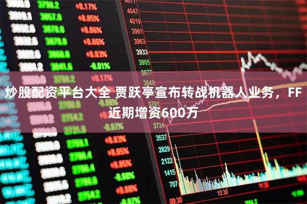 炒股配资平台大全 贾跃亭宣布转战机器人业务，FF近期增资600万